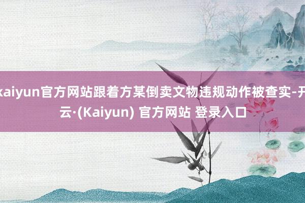kaiyun官方网站跟着方某倒卖文物违规动作被查实-开云·(Kaiyun) 官方网站 登录入口