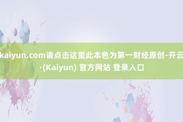 kaiyun.com请点击这里此本色为第一财经原创-开云·(Kaiyun) 官方网站 登录入口