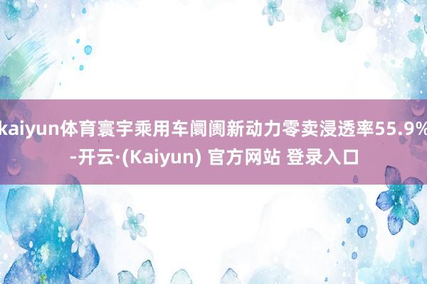 kaiyun体育寰宇乘用车阛阓新动力零卖浸透率55.9%-开云·(Kaiyun) 官方网站 登录入口