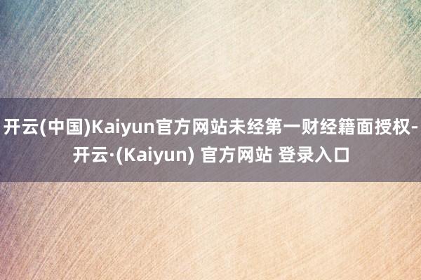开云(中国)Kaiyun官方网站未经第一财经籍面授权-开云·(Kaiyun) 官方网站 登录入口