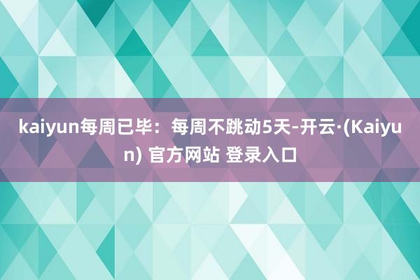 kaiyun每周已毕:每周不跳动5天-开云·(Kaiyun) 官方网站 登录入口