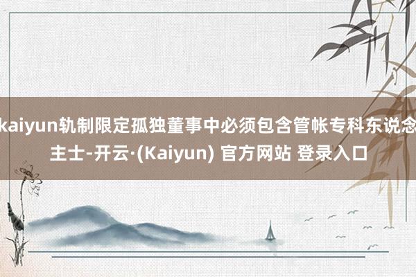 kaiyun轨制限定孤独董事中必须包含管帐专科东说念主士-开云·(Kaiyun) 官方网站 登录入口