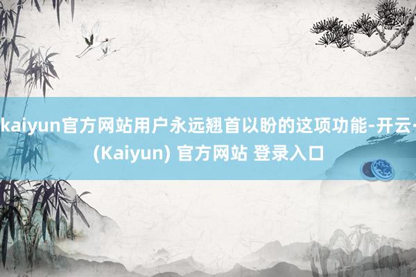 kaiyun官方网站用户永远翘首以盼的这项功能-开云·(Kaiyun) 官方网站 登录入口