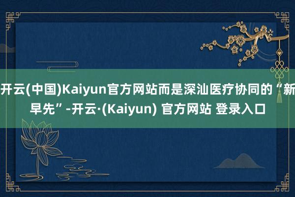 开云(中国)Kaiyun官方网站而是深汕医疗协同的“新早先”-开云·(Kaiyun) 官方网站 登录入口