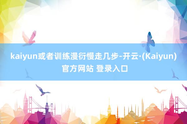 kaiyun或者训练漫衍慢走几步-开云·(Kaiyun) 官方网站 登录入口