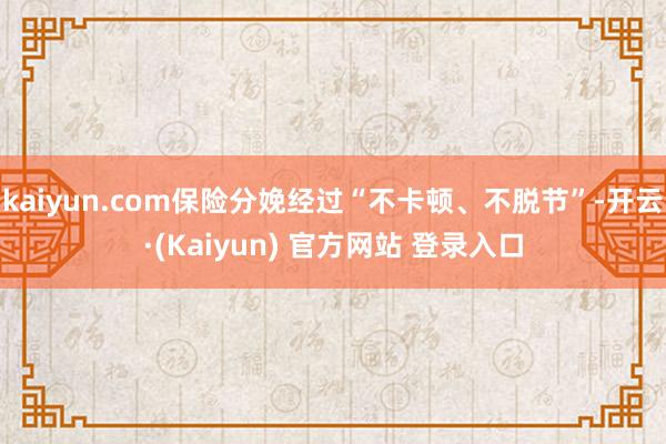 kaiyun.com保险分娩经过“不卡顿、不脱节”-开云·(Kaiyun) 官方网站 登录入口