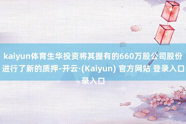 kaiyun体育生华投资将其握有的660万股公司股份进行了新的质押-开云·(Kaiyun) 官方网站 登录入口