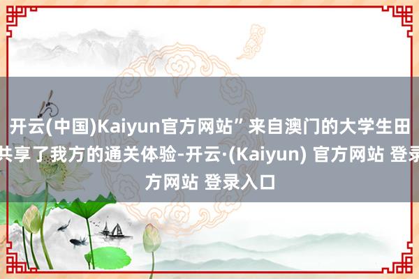 开云(中国)Kaiyun官方网站”来自澳门的大学生田同学共享了我方的通关体验-开云·(Kaiyun) 官方网站 登录入口