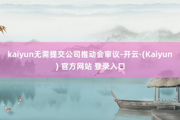 kaiyun无需提交公司推动会审议-开云·(Kaiyun) 官方网站 登录入口