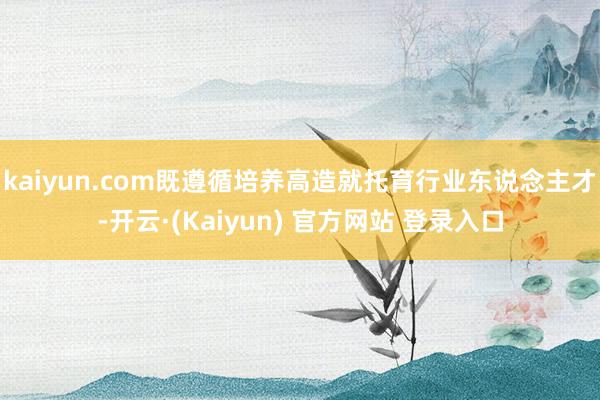 kaiyun.com既遵循培养高造就托育行业东说念主才-开云·(Kaiyun) 官方网站 登录入口