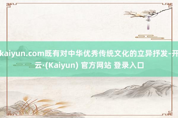 kaiyun.com既有对中华优秀传统文化的立异抒发-开云·(Kaiyun) 官方网站 登录入口