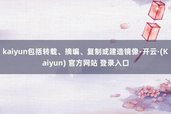 kaiyun包括转载、摘编、复制或建造镜像-开云·(Kaiyun) 官方网站 登录入口