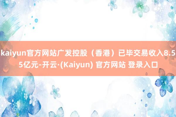kaiyun官方网站广发控股（香港）已毕交易收入8.55亿元-开云·(Kaiyun) 官方网站 登录入口