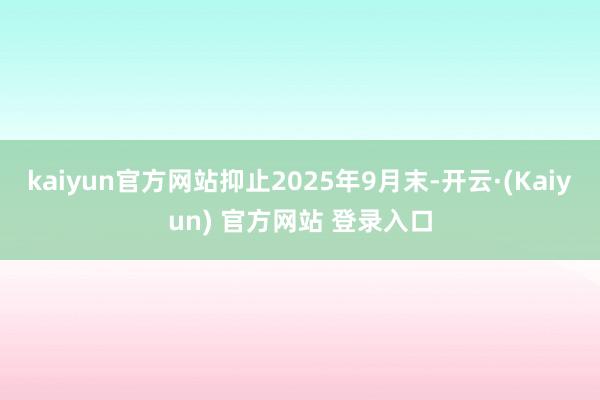 kaiyun官方网站抑止2025年9月末-开云·(Kaiyun) 官方网站 登录入口