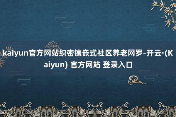kaiyun官方网站织密镶嵌式社区养老网罗-开云·(Kaiyun) 官方网站 登录入口