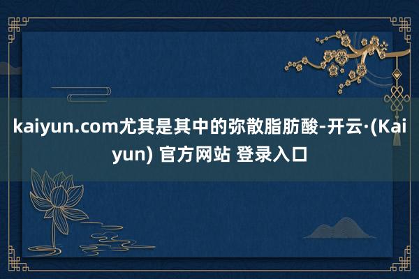 kaiyun.com尤其是其中的弥散脂肪酸-开云·(Kaiyun) 官方网站 登录入口