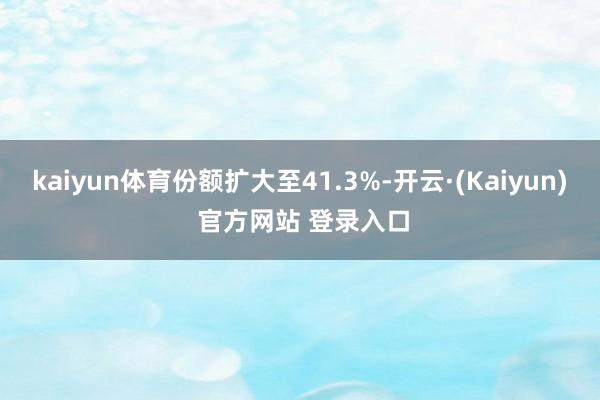 kaiyun体育份额扩大至41.3%-开云·(Kaiyun) 官方网站 登录入口