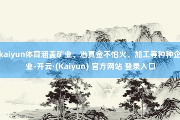 kaiyun体育涵盖矿业、冶真金不怕火、加工等种种企业-开云·(Kaiyun) 官方网站 登录入口