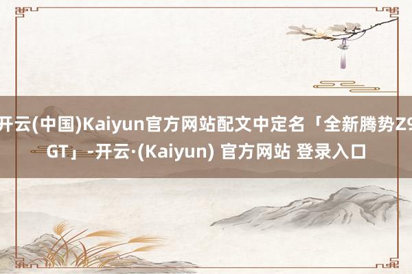 开云(中国)Kaiyun官方网站配文中定名「全新腾势Z9GT」-开云·(Kaiyun) 官方网站 登录入口