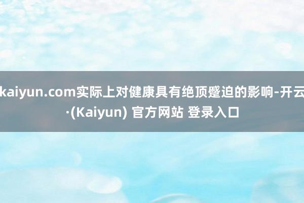 kaiyun.com实际上对健康具有绝顶蹙迫的影响-开云·(Kaiyun) 官方网站 登录入口