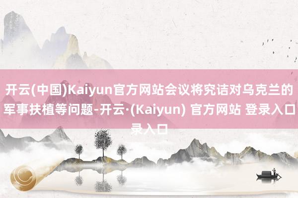 开云(中国)Kaiyun官方网站会议将究诘对乌克兰的军事扶植等问题-开云·(Kaiyun) 官方网站 登录入口