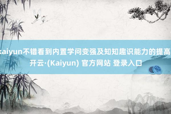 kaiyun不错看到内置学问变强及知知趣识能力的提高-开云·(Kaiyun) 官方网站 登录入口