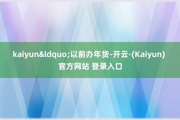 kaiyun&ldquo;以前办年货-开云·(Kaiyun) 官方网站 登录入口