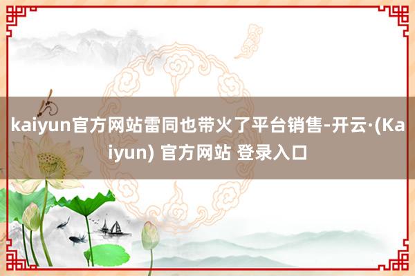 kaiyun官方网站雷同也带火了平台销售-开云·(Kaiyun) 官方网站 登录入口