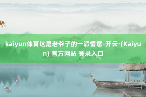 kaiyun体育这是老爷子的一派情意-开云·(Kaiyun) 官方网站 登录入口