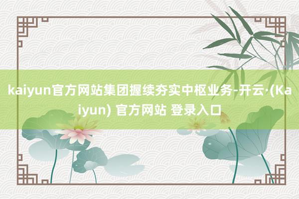 kaiyun官方网站集团握续夯实中枢业务-开云·(Kaiyun) 官方网站 登录入口
