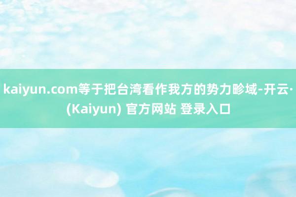 kaiyun.com等于把台湾看作我方的势力畛域-开云·(Kaiyun) 官方网站 登录入口