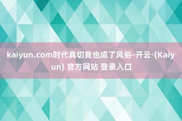 kaiyun.com时代真切竟也成了风俗-开云·(Kaiyun) 官方网站 登录入口