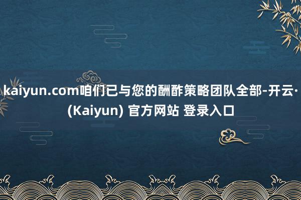 kaiyun.com咱们已与您的酬酢策略团队全部-开云·(Kaiyun) 官方网站 登录入口