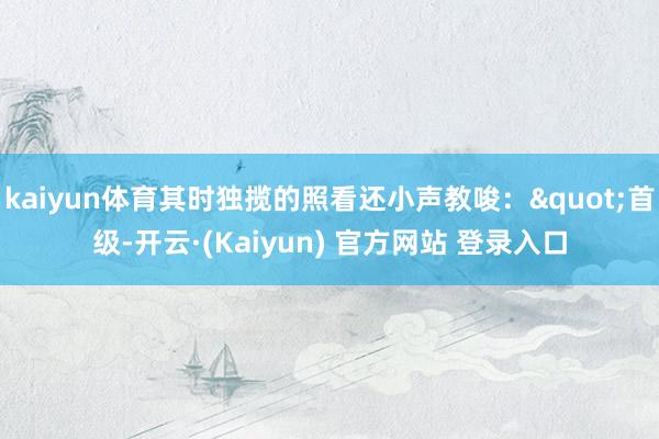 kaiyun体育其时独揽的照看还小声教唆："首级-开云·(Kaiyun) 官方网站 登录入口