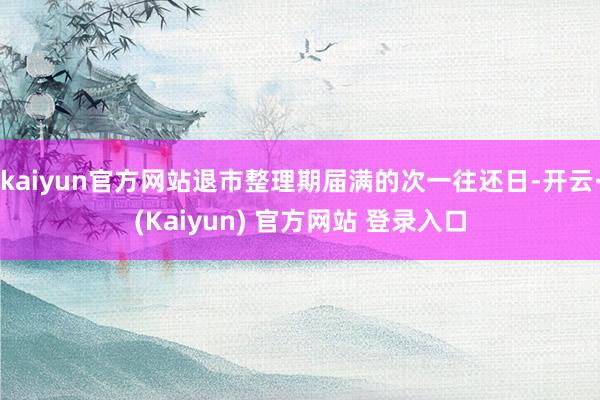 kaiyun官方网站退市整理期届满的次一往还日-开云·(Kaiyun) 官方网站 登录入口