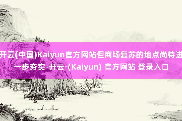 开云(中国)Kaiyun官方网站但商场复苏的地点尚待进一步夯实-开云·(Kaiyun) 官方网站 登录入口
