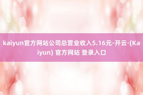kaiyun官方网站公司总营业收入5.16元-开云·(Kaiyun) 官方网站 登录入口