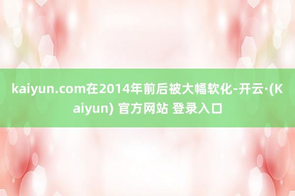 kaiyun.com在2014年前后被大幅软化-开云·(Kaiyun) 官方网站 登录入口