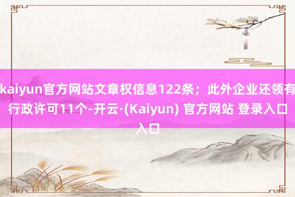 kaiyun官方网站文章权信息122条；此外企业还领有行政许可11个-开云·(Kaiyun) 官方网站 登录入口