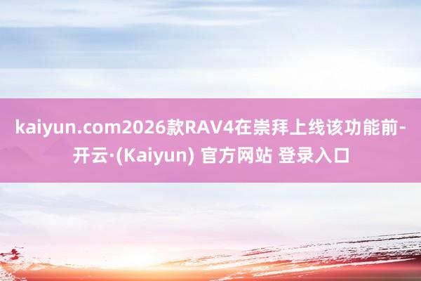 kaiyun.com2026款RAV4在崇拜上线该功能前-开云·(Kaiyun) 官方网站 登录入口