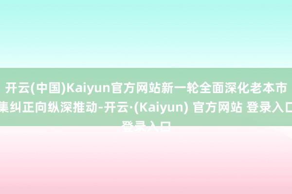 开云(中国)Kaiyun官方网站新一轮全面深化老本市集纠正向纵深推动-开云·(Kaiyun) 官方网站 登录入口