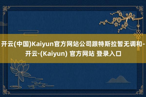 开云(中国)Kaiyun官方网站公司跟特斯拉暂无调和-开云·(Kaiyun) 官方网站 登录入口