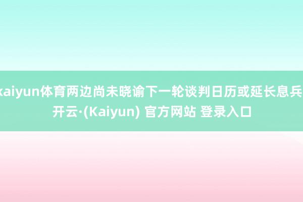 kaiyun体育两边尚未晓谕下一轮谈判日历或延长息兵-开云·(Kaiyun) 官方网站 登录入口