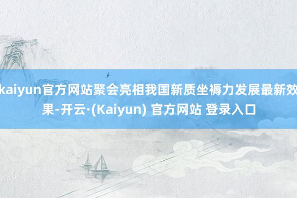 kaiyun官方网站聚会亮相我国新质坐褥力发展最新效果-开云·(Kaiyun) 官方网站 登录入口
