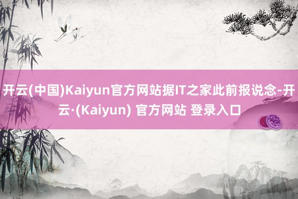 开云(中国)Kaiyun官方网站据IT之家此前报说念-开云·(Kaiyun) 官方网站 登录入口