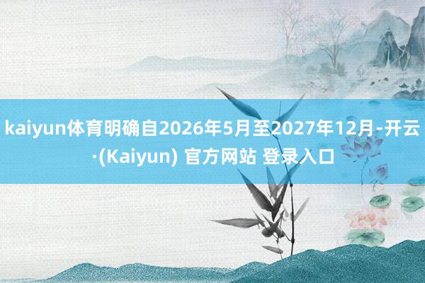 kaiyun体育明确自2026年5月至2027年12月-开云·(Kaiyun) 官方网站 登录入口
