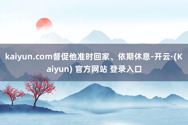 kaiyun.com督促他准时回家、依期休息-开云·(Kaiyun) 官方网站 登录入口