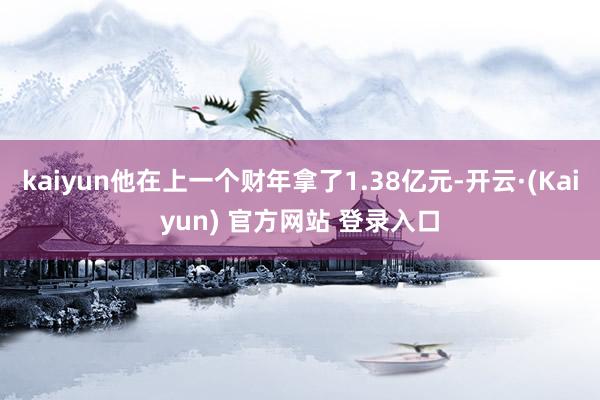 kaiyun他在上一个财年拿了1.38亿元-开云·(Kaiyun) 官方网站 登录入口